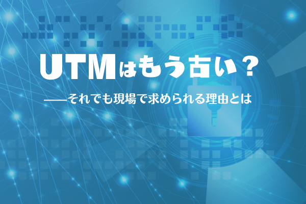 「UTMはもう古い?」——それでも現場で求められる理由とは