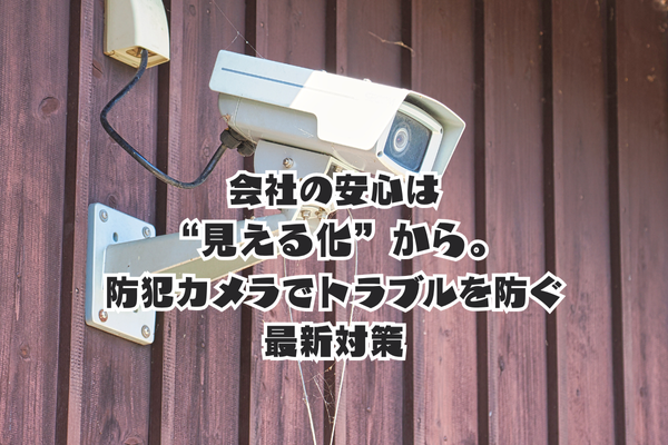 現場の安心は“見える化”から。防犯カメラでトラブルを防ぐ最新対策